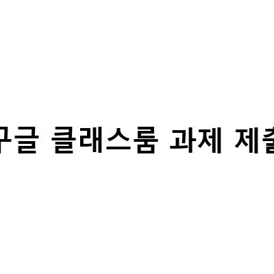 구글 클래스룸 과제 제출 방법, 수업 생성과 함께 살펴보기