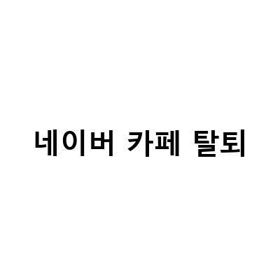 네이버 카페 탈퇴 방법 – 게시글과 댓글 삭제까지 완벽 가이드