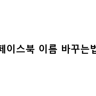 쉽게 따라 할 수 있는 페이스북 이름 변경 방법과 팁!