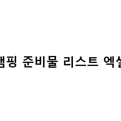 캠핑 준비물 리스트 엑셀-캠핑을 떠나기 전, 꼭 알아둬야 할 캠핑 실수 방지 팁!