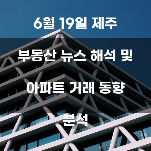 6월 19일 제주 부동산 뉴스 해석 및 아파트 거래 동향 분석