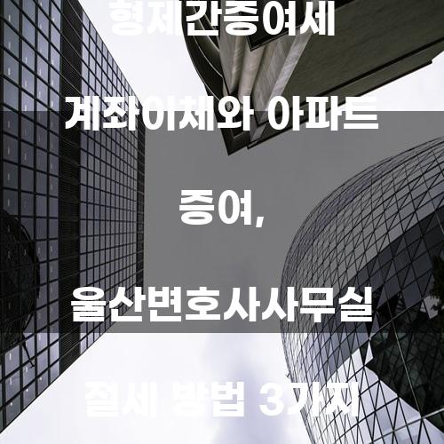 형제간증여세 계좌이체와 아파트 증여, 울산변호사사무실 절세 방법 3가지