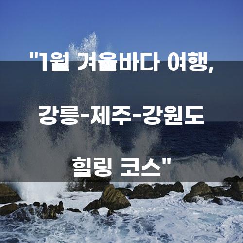 1월 겨울바다 여행, 강릉-제주-강원도 힐링 코스