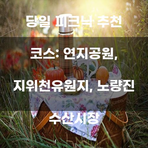 당일 피크닉 추천 코스: 연지공원, 지위천유원지, 노량진 수산시장