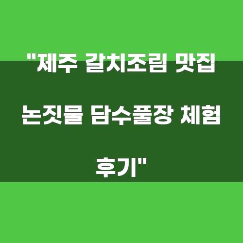 제주 갈치조림 맛집 논짓물 담수풀장 체험 후기