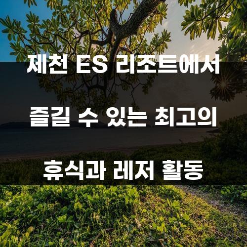 제천 ES 리조트에서 즐길 수 있는 최고의 휴식과 레저 활동