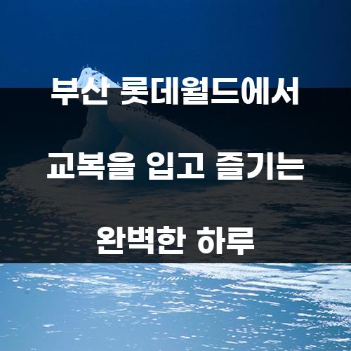 부산 롯데월드에서 교복을 입고 즐기는 완벽한 하루