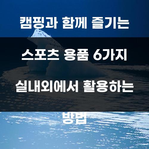 캠핑과 함께 즐기는 스포츠 용품 6가지 실내외에서 활용하는 방법
